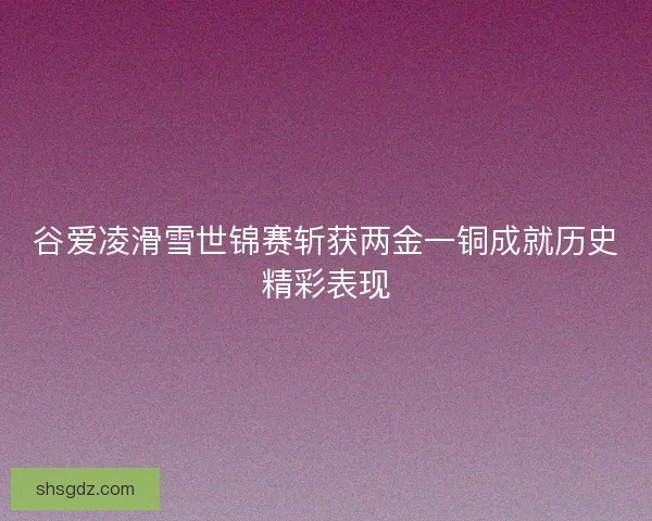 谷爱凌滑雪世锦赛斩获两金一铜成就历史精彩表现